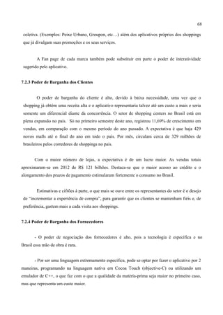68
coletiva. (Exemplos: Peixe Urbano, Groupon, etc…) além dos aplicativos próprios dos shoppings
que já divulgam suas promoções e os seus serviços.
A Fan page de cada marca também pode substituir em parte o poder de interatividade
sugerido pelo aplicativo.
7.2.3 Poder de Barganha dos Clientes
O poder de barganha do cliente é alto, devido à baixa necessidade, uma vez que o
shopping já obtém uma receita alta e o aplicativo representaria talvez até um custo a mais e seria
somente um diferencial diante da concorrência. O setor de shopping centers no Brasil está em
plena expansão no país. Só no primeiro semestre deste ano, registrou 11,69% de crescimento em
vendas, em comparação com o mesmo período do ano passado. A expectativa é que haja 429
novos malls até o final do ano em todo o país. Por mês, circulam cerca de 329 milhões de
brasileiros pelos corredores de shoppings no país.
Com o maior número de lojas, a expectativa é de um lucro maior. As vendas totais
aproximaram-se em 2012 de R$ 121 bilhões. Destaca-se que o maior acesso ao crédito e o
alongamento dos prazos de pagamento estimularam fortemente o consumo no Brasil.
Estimativas e cifrões à parte, o que mais se ouve entre os representantes do setor é o desejo
de “incrementar a experiência de compra”, para garantir que os clientes se mantenham fiéis e, de
preferência, gastem mais a cada visita aos shoppings.
7.2.4 Poder de Barganha dos Fornecedores
- O poder de negociação dos fornecedores é alto, pois a tecnologia é específica e no
Brasil essa mão de obra é rara.
- Por ser uma linguagem extremamente específica, pode se optar por fazer o aplicativo por 2
maneiras, programando na linguagem nativa em Cocoa Touch (objective-C) ou utilizando um
emulador de C++, o que faz com o que a qualidade da matéria-prima seja maior no primeiro caso,
mas que representa um custo maior.
 