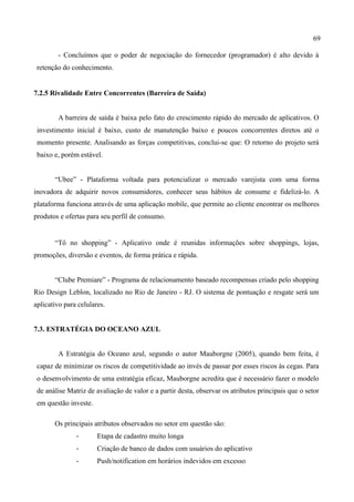 69
- Concluímos que o poder de negociação do fornecedor (programador) é alto devido à
retenção do conhecimento.
7.2.5 Rivalidade Entre Concorrentes (Barreira de Saída)
A barreira de saída é baixa pelo fato do crescimento rápido do mercado de aplicativos. O
investimento inicial é baixo, custo de manutenção baixo e poucos concorrentes diretos até o
momento presente. Analisando as forças competitivas, conclui-se que: O retorno do projeto será
baixo e, porém estável.
“Ubee” - Plataforma voltada para potencializar o mercado varejista com uma forma
inovadora de adquirir novos consumidores, conhecer seus hábitos de consume e fidelizá-lo. A
plataforma funciona através de uma aplicação mobile, que permite ao cliente encontrar os melhores
produtos e ofertas para seu perfil de consumo.
“Tô no shopping” - Aplicativo onde é reunidas informações sobre shoppings, lojas,
promoções, diversão e eventos, de forma prática e rápida.
“Clube Premiare” - Programa de relacionamento baseado recompensas criado pelo shopping
Rio Design Leblon, localizado no Rio de Janeiro - RJ. O sistema de pontuação e resgate será um
aplicativo para celulares.
7.3. ESTRATÉGIA DO OCEANO AZUL
A Estratégia do Oceano azul, segundo o autor Mauborgne (2005), quando bem feita, é
capaz de minimizar os riscos de competitividade ao invés de passar por esses riscos às cegas. Para
o desenvolvimento de uma estratégia eficaz, Mauborgne acredita que é necessário fazer o modelo
de análise Matriz de avaliação de valor e a partir desta, observar os atributos principais que o setor
em questão investe.
Os principais atributos observados no setor em questão são:
-­‐ Etapa de cadastro muito longa
-­‐ Criação de banco de dados com usuários do aplicativo
-­‐ Push/notification em horários indevidos em excesso
 