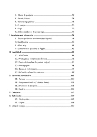 8.1 Matriz de avaliação ..............................................................................74
8.2 Estudo de cores.....................................................................................74
8.3 Famílias tipográficas ............................................................................75
8.4 A marca ................................................................................................76
8.5 Logo .....................................................................................................77
8.5.1 Recomendações de uso da logo.........................................................77
9 Arquitetura de informação ..............................................................................78
9.1 Árvore preliminar do sistema (Fluxograma) .......................................78
9.2 Card Sorting ........................................................................................80
9.3 Mind Map ............................................................................................81
9.4 Conformidade guideline da Apple .......................................................82
10 Usabilidade ......................................................................................................88
10.1 Wireframes.........................................................................................88
10.2 Avaliação de compreensão (Ícones)...................................................91
10.3 Design de interface (Layout do projeto) ............................................96
10.4 Prototipagem ......................................................................................98
10.5 Testes de prototipagem.......................................................................98
10.5.1 Considerações sobre os testes .........................................................99
11 Estudo do público alvo..................................................................................100
11.1 Persona ............................................................................................100
11.2 Pesquisa qualitativa (Coleta de dados).............................................101
11.2.1 Gráficos da pesquisa......................................................................101
11.3 Cenário .............................................................................................109
12 Conclusão.......................................................................................................112
13 Referências ....................................................................................................113
13.1 Bibliográfica.....................................................................................113
13.2 Digital...............................................................................................114
14 Lista de termos .............................................................................................119
 