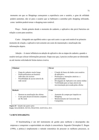 71
momento em que os Shoppings começarem a experiência com o usuário, o grau de utilidade
poderá aumentar, não só para o usuário que se habituará a caminhar pelo shopping utilizando,
como também poderá tornar o shopping mais rentável.
Preço – Sendo gratuito desde o momento do cadastro, o aplicativo não prevê barreiras em
relação a custo para usuários.
Custo – Atingindo um equilíbrio entre o que será custo e o que será rentável no primeiro
momento de criação, o aplicativo terá somente um custo de manutenção e atualização das
informações depois.
Adoção – A maior influência na adoção do aplicativo são as etapas do cadastro, quando o
usuário terá que colocar informações pessoais. Etapa essa que, é preciso avaliar para ser diminuída
ou até mesmo solicitada de forma menos evasiva.
Figura 43 – Quadro das quatro ações
Fonte: MALHEIROS, NEVES, PHAETON, SANTANA, 2013.
7.4 BENCHMARKING
O benchmarking é um útil instrumento de gestão para melhorar o desempenho das
empresas e conquistar a superioridade em relação à concorrência. Segundo Christopher E. Bogan
(1996), a prática é simplesmente o método sistemático de procurar os melhores processos, as
Eliminar
-­‐ Etapa de cadastro muito longa
-­‐ Push/notification em horários
indevidos em excesso
-­‐ Possibilidade de acesso através de
rede social
Elevar
-­‐ Criação de banco de dados com usuários
do aplicativo
-­‐ Promoções e interações atrativas e
personalizadas
-­‐ Divulgação do Aplicativo em outras mídias
-­‐ Visibilidade para as lojas através da
movimentação provocada pelas ofertas
Reduzir
-­‐ Demora na atualização das ofertas
-­‐ Custo para desenvolvimento completo
do We look
Criar
-­‐ Aumento de compra por impulso no
Shopping
-­‐ Monitoramento de Conversão das
Campanhas
 
