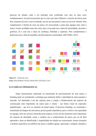 75
processo de seleção, onde a cor principal seria combinada com uma ou duas cores
complementares, foi possível perceber que as cores que mais refletiam o conceito da marca eram
dois conjuntos de rosa e azul esverdeado, um em um tom pastel e outro em um tom vibrante. Para
complementar a família de cores da marca, foi acrescentado o prata para agregar mais valor a
marca. Foram escolhidas estas três cores, pois o rosa pink traz a ideia de feminilidade, diversão e
gentileza. Já o azul traz a ideia de confiança, liberdade e esperteza. Para complementar o
prata/cinza traz a ideia de equilíbrio, profissionalismo e praticidade. (SILVEIRA, 2011)
Figura 47 – Estudo das cores
Fonte: MALHEIROS, NEVES, PHAETON, SANTANA, 2013.
8.3 FAMÍLIAS TIPOGRÁFICAS
Etapa extremamente importante na manutenção do posicionamento de uma marca, o
branding pode ser considerado a estratégia que realmente define a identidade de marca perante o
mercado. Tal identidade é um dos aspectos para a criação e fortalecimento dos aspectos de
comunicação mais importantes da marca para o cliente – sua forma visual de expressão,
tangibilização – que leva ao aumento do brand equity. O processo branding, ou construção e
manutenção da imagem de uma marca, possui grande importância, pois se refere à sua capacidade
em agregar valor aos serviços oferecidos pela empresa. Como um dos elementos mais importantes
do conjunto de identidade visual, o símbolo cria o conhecimento de marca, por ser de fácil
apreensão e atuar na identificação e singularidade em relação aos concorrentes, remete sensações
e atributos específicos aos públicos da marca e também agrega apreciação e simpatia, afetando a
 