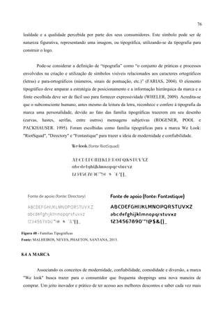76
lealdade e a qualidade percebida por parte dos seus consumidores. Este símbolo pode ser de
natureza figurativa, representando uma imagem, ou tipográfica, utilizando-se da tipografia para
construir o logo.
Pode-se considerar a definição de “tipografia” como “o conjunto de práticas e processos
envolvidos na criação e utilização de símbolos visíveis relacionados aos caracteres ortográficos
(letras) e para-ortográficos (números, sinais de pontuação, etc.)” (FARIAS, 2004). O elemento
tipográfico deve amparar a estratégia de posicionamento e a informação hierárquica da marca e a
fonte escolhida deve ser de fácil uso para fornecer expressividade (WHELER, 2009). Acredita-se
que o subconsciente humano, antes mesmo da leitura da letra, reconhece e confere à tipografia da
marca uma personalidade, devido ao fato das família tipográficas trazerem em seu desenho
(curvas, hastes, serifas, entre outros) mensagens subjetivas (ROGENER, POOL e
PACKHAUSER. 1995). Foram escolhidas como família tipográficas para a marca We Look:
"RiotSquad", "Directory" e "Fontastique" para trazer a ideia de modernidade e confiabilidade.
Figura 48 - Famílias Tipográficas
Fonte: MALHEIROS, NEVES, PHAETON, SANTANA, 2013.
8.4 A MARCA
Associando os conceitos de modernidade, confiabilidade, comodidade e diversão, a marca
"We look" busca trazer para o consumidor que frequenta shoppings uma nova maneira de
comprar. Um jeito inovador e prático de ter acesso aos melhores descontos e saber cada vez mais
 