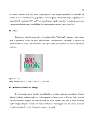 77
das marcas favoritas. Um jeito único e tecnológico de estar sempre antenada(o) as novidades do
mundo da moda e melhor ainda, pagando os melhores preços. Buscando atingir os públicos das
classes C e D, o aplicativo "We look" traz o conforto e a rapidez para obter os melhores descontos
e aumentar cada vez mais a proximidade do consumidor com as suas marcas favoritas.
8.5 LOGO
Priorizando a família tipográfica principal escolhida "RiotSquad", pois esta reflete muito
bem os principais valores da marca (modernidade, confiabilidade e diversão), o logotipo foi
desenvolvido nas cores azul esverdeado e rosa pink sobre um quadrado de bordas arredondas
prateado.
Figura 49 – Logo
Fonte: MALHEIROS, NEVES, PHAETON, SANTANA, 2013.
8.5.1 Recomendações de uso da logo
É recomendado que o logotipo seja utilizado na seguinte ordem de importância: formato
original (azul esverdeado e pink sobre o shape prata), em branco e sem o shape no fundo (quando
for colocado sobre imagens de cores escuras), nas cores orginais, mas sem o shape no fundo
(sobre imagens de cores claras) e em preto e branco na versão negativo ou em tons da escala de
cinza (casos onde só é possível imprimir em preto e branco).
 