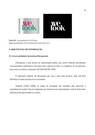 78
Figura 50 – Recomendações de uso da logo
Fonte: MALHEIROS, NEVES, PHAETON, SANTANA, 2013.
9 ARQUITETURA DE INFORMAÇÃO
9.1 Árvore preliminar do sistema (Fluxograma)
Fluxograma é uma técnica de representação gráfica que utiliza símbolos previamente
convencionados, permitindo a descrição clara e precisa do fluxo, ou seqüência, de um processo,
bem como sua análise e redesenho. (D´ASCENÇÃO, 2001)
É importante elaborar um fluxograma que seja o mais claro possível, onde seja fácil
identificar as ações que devem ser executadas.
Segundo CHAK (2004), os mapas de navegação são utilizados para descrever a
experiência do usuário. Eles são diagramas que fornecem uma representação visual do fluxo entre
diferentes telas apresentadas ao usuário.
 