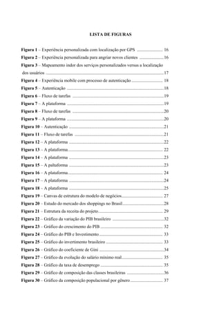 LISTA DE FIGURAS
Figura 1 – Experiência personalizada com localização por GPS ....................... 16
Figura 2 – Experiência personalizada para angriar novos clientes ......................16
Figura 3 – Mapeamento indor dos serviços personalizados versus a localização
dos usuários ..........................................................................................................17
Figura 4 – Experiência mobile com processo de autenticação ............................ 18
Figura 5 – Autenticação .......................................................................................18
Figura 6 – Fluxo de tarefas ..................................................................................19
Figura 7 – A plataforma .......................................................................................19
Figura 8 – Fluxo de tarefas ..................................................................................20
Figura 9 – A plataforma .......................................................................................20
Figura 10 – Autenticação .....................................................................................21
Figura 11 – Fluxo de tarefas ................................................................................21
Figura 12 – A plataforma .....................................................................................22
Figura 13 – A plataforma..................................................................................... 22
Figura 14 – A plataforma .....................................................................................23
Figura 15 – A paltaforma .....................................................................................23
Figura 16 – A plataforma..................................................................................... 24
Figura 17 – A plataforma .....................................................................................24
Figura 18 – A plataforma .....................................................................................25
Figura 19 – Canvas de estrutura do modelo de negócios..................................... 27
Figura 20 – Estudo do mercado dos shoppings no Brasil.....................................28
Figura 21 – Estrutura da receita do projeto.......................................................... 29
Figura 22 – Gráfico da variação do PIB brasileiro ..............................................32
Figura 23 – Gráfico do crescimento do PIB ........................................................ 32
Figura 24 – Gráfico do PIB e Investimento......................................................... 33
Figura 25 – Gráfico do invertimento brasileiro ................................................... 33
Figura 26 – Gráfico do coeficiente de Gini ..........................................................34
Figura 27 – Gráfico da evolução do salário mínimo real..................................... 35
Figura 28 – Gráfico da taxa de desemprego ........................................................ 35
Figura 29 – Gráfico de composição das classes brasileiras .................................36
Figura 30 – Gráfico da composição populacional por gênero ............................. 37
 