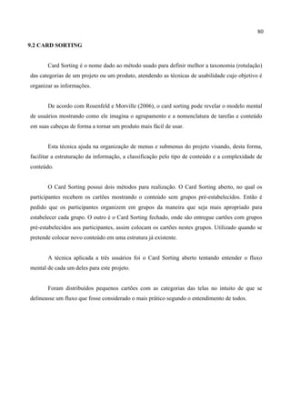 80
9.2 CARD SORTING
Card Sorting é o nome dado ao método usado para definir melhor a taxonomia (rotulação)
das categorias de um projeto ou um produto, atendendo as técnicas de usabilidade cujo objetivo é
organizar as informações.
De acordo com Rosenfeld e Morville (2006), o card sorting pode revelar o modelo mental
de usuários mostrando como ele imagina o agrupamento e a nomenclatura de tarefas e conteúdo
em suas cabeças de forma a tornar um produto mais fácil de usar.
Esta técnica ajuda na organização de menus e submenus do projeto visando, desta forma,
facilitar a estruturação da informação, a classificação pelo tipo de conteúdo e a complexidade de
conteúdo.
O Card Sorting possui dois métodos para realização. O Card Sorting aberto, no qual os
participantes recebem os cartões mostrando o conteúdo sem grupos pré-estabelecidos. Então é
pedido que os participantes organizem em grupos da maneira que seja mais apropriado para
estabelecer cada grupo. O outro é o Card Sorting fechado, onde são entregue cartões com grupos
pré-estabelecidos aos participantes, assim colocam os cartões nestes grupos. Utilizado quando se
pretende colocar novo conteúdo em uma estrutura já existente.
A técnica aplicada a três usuários foi o Card Sorting aberto tentando entender o fluxo
mental de cada um deles para este projeto.
Foram distribuídos pequenos cartões com as categorias das telas no intuito de que se
delineasse um fluxo que fosse considerado o mais prático segundo o entendimento de todos.
 