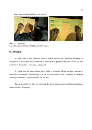 81
Fotos do método utilizado com um usuário:
Figura 52 – Card Sorting
Fonte: MALHEIROS, NEVES, PHAETON, SANTANA, 2013.
9.3 MIND MAP
O mind map é uma poderosa técnica gráfica baseada em princípios cerebrais de
imaginação e associação para maximizar a criatividade e produtividade por utilizar os dois
hemisférios do cérebro, o racional e o emocional.
O Mind Map foi desenvolvido para ajudar a organizar ideias, agrupar conceitos e
definições em uma única folha de papel. Um dos benefícios da técnica é a economia de tempo na
elaboração de tarefas e o gerenciamento das mesmas.
Para este projeto, foi feito um mind map dos temas tratados como um brainstorming dos
conceitos-chave do projeto:
 
