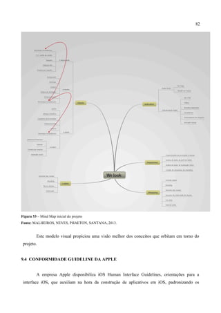 82
Figura 53 – Mind Map inicial do projeto
Fonte: MALHEIROS, NEVES, PHAETON, SANTANA, 2013.
Este modelo visual propiciou uma visão melhor dos conceitos que orbitam em torno do
projeto.
9.4 CONFORMIDADE GUIDELINE DA APPLE
A empresa Apple disponibiliza iOS Human Interface Guidelines, orientações para a
interface iOS, que auxiliam na hora da construção de aplicativos em iOS, padronizando os
 