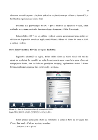 83
elementos necessários para a criação de aplicativos ou plataformas que utilizem o sistema iOS, e
facilitando a experiência do usuário final.
Buscando essa padronização do iOS 7, para a interface do aplicativo Welook, foram
analisadas as regras de construção focadas em ícones, imagens e exibição de conteúdo.
Foi escolhido o iOS 7, por ser a última versão de sistema, que em pouco tempo poderá ser
utilizada nos dispositivos moveis da Apple, como iPhone 4, iPhone 4S, iPhone 5 e todos os iPads
a partir da versão 2.
Barra de ferramentas e Barra de navegação dos botões
Seguindo a orientação da Apple, foram criados ícones de botões novos com base no
estudo da semântica do conteúdo ao invés da preocupação com a aparência, para a barra de
navegação de botões, com os títulos de promoções, shopping, regulamento e sobre. O ícones
forma pensados para serem de fácil compreensão e aceitação.
Figura 54 – Barra de ferramentas e barra de navegação dos botões
Fonte: MALHEIROS, NEVES, PHAETON, SANTANA, 2013.
Foram criados ícones para a barra de ferramentas e ícones da barra de navegação para
iPhone, iPod touch e iPad, nos seguintes tamanhos:
. Cerca de 44 x 44 pixels
 