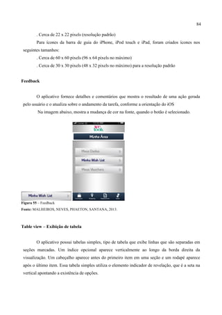 84
. Cerca de 22 x 22 pixels (resolução padrão)
Para ícones da barra de guia do iPhone, iPod touch e iPad, foram criados ícones nos
seguintes tamanhos:
. Cerca de 60 x 60 pixels (96 x 64 pixels no máximo)
. Cerca de 30 x 30 pixels (48 x 32 pixels no máximo) para a resolução padrão
Feedback
O aplicativo fornece detalhes e comentários que mostra o resultado de uma ação gerada
pelo usuário e o atualiza sobre o andamento da tarefa, conforme a orientação do iOS
Na imagem abaixo, mostra a mudança de cor na fonte, quando o botão é selecionado.
Figura 55 – Feedback
Fonte: MALHEIROS, NEVES, PHAETON, SANTANA, 2013.
Table view – Exibição de tabela
O aplicativo possui tabelas simples, tipo de tabela que exibe linhas que são separadas em
seções marcadas. Um índice opcional aparece verticalmente ao longo da borda direita da
visualização. Um cabeçalho aparece antes do primeiro item em uma seção e um rodapé aparece
após o último item. Essa tabela simples utiliza o elemento indicador de revelação, que é a seta na
vertical apontando a existência de opções.
	
  
 