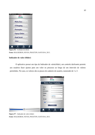 85
Figura 56 – Exibição de tabela
Fonte: MALHEIROS, NEVES, PHAETON, SANTANA, 2013.
Indicador de valor (Slider)
O aplicativo possui um tipo de Indicador de valor(slider), um controle deslizante permite
aos usuários fazer ajustes para um valor ou processo ao longo de um intervalo de valores
permitidos. No caso, os valores são os passos do cadastro do usuário, numerado de 1 a 3.
	
   	
  
Figura 57 – Indicador de valor (slider)
Fonte: MALHEIROS, NEVES, PHAETON, SANTANA, 2013.
 