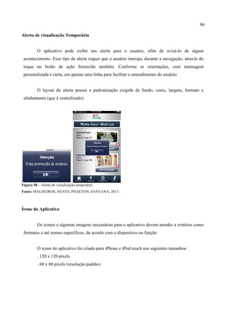 86
Alerta de visualização Temporária
O aplicativo pode exibir um alerta para o usuário, afim de avisá-lo de algum
acontecimento. Esse tipo de alerta requer que o usuário interaja, durante a navegação, através do
toque no botão de ação fornecido também. Conforme as orientações, com mensagem
personalizada e curta, em apenas uma linha para facilitar o entendimento do usuário.
O layout do alerta possui a padronização exigida de fundo, cores, largura, formato e
alinhamento (que é centralizado).
Figura 58 – Alerta de visualização temporária
Fonte: MALHEIROS, NEVES, PHAETON, SANTANA, 2013.
Ícone do Aplicativo
Os ícones e algumas imagens necessárias para o aplicativo devem atender a critérios como
formatos e até nomes específicos, de acordo com o dispositivo ou função.
O ícone do aplicativo foi criado para iPhone e iPod touch nos seguintes tamanhos:
. 120 x 120 pixels
. 60 x 60 pixels (resolução padrão)
 