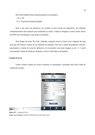 87
Para iPad também foram dimensionados nos tamanhos:
. 152 x 152
. 76 x 76 pixels (resolução padrão)
Para o um ícone de aplicativo ser exibido na tela inicial do dispositivo, foi aplicado
automaticamente uma máscara que arredonda os cantos. Todas as imagens e ícones foram salvas
em PNG sem entrelaçado, como pede a orientação.
Para design do ícone We look, utilizado o próprio nome na fonte cores originais da logo
para que não ficasse confuso ao ser reduzido de tamanho. Para dar o efeito de gradiente vertical e
personalizar o fundo do ícone do aplicativo, foi necessário criar uma imagem na de 1 x 1 pixel
corresponde à altura do fundo do elemento, como é solicitada na orientação.
Campo de texto
Foram criados campos de textos conforme as orientações, aceitando uma única linha de
entrada do usuário.
	
   	
  
Figura 59 – Campo de Texto
Fonte: MALHEIROS, NEVES, PHAETON, SANTANA, 2013.
 