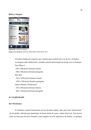 88
Botões e Imagens
Figura 60 – Botões e imagens
Fonte: MALHEIROS, NEVES, PHAETON, SANTANA, 2013.
Os botões obedecem à regra de que o mínimo para conforto deve ser de 44 x 44 pontos.
As imagens estão obedecendo o tamanho mínimo determinado de acordo com os formatos.
Para iPhone 4
. 640 x 960 pixels (formato retrato)
. 960 x 640 pixels (formato paisagem)
Para iPad
. 764 x 1024 pixels (formato retrato)
. 1024 x 768 pixels (formato paisagem)
Outros iPhones e iPods touch
. 320 x 480 pixels (formato retrato)
. 480 x 320 pixels (formato paisagem)
10 USABILIDADE
10.1 Wireframes
O wireframe consiste basicamente em um desenho simples, algo como uma “planta baixa”
de um prédio, utilizada para demonstrar de forma direta de como o objeto final será. Esta técnica
pode ser feita para diversos formatos, como páginas da web, aplicativos de mobile, ou qualquer
 