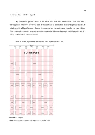 89
manifestação de interface digital.
No caso deste projeto, o foco do wireframe será para estudarmos como ocorrerá a
navegação do aplicativo We look, além de nos auxiliar na arquitetura da informação do mesmo. O
wireframe foi elaborado com a função de organizar os elementos que entrarão em cada página,
feito de maneira simples, mostrando apenas o essencial, já que o foco aqui é a informação em si, e
não o acabamento e estilo do mesmo.
Abaixo temos alguns dos wireframes mais importantes do site:
Figura 61– Grid guia
Fonte: MALHEIROS, NEVES, PHAETON, SANTANA, 2013.
 