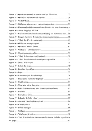 Figura 31 – Quadro de composição populacional por faixa etária ...................... 37
Figura 32 – Quadro de crescimento das capitais .................................................38
Figura 33 – Wi-Fi Offload ................................................................................... 48
Figura 34 – Gráfico de redes sociais e e-commerce por gênero.......................... 51
Figura 35 – Fluxo médio diário e densidade de visitantes por parte de shopping 54
Figura 36 – Novos shoppings até 2014................................................................ 55
Figura 37 – Crescimento da base instalada de shopping nos próximos 3 anos ....55
Figura 38 – Imagem ilustrativa de marketing mix dos concorrentes....................65
Figura 39 – Tabela dos 4P’s da concorrência ......................................................65
Figura 40 – Gráfico do mapa perceptivo ..............................................................66
Figura 41 – Quadro da Análise SWOT.................................................................67
Figura 42 – Gráfico da Matriz de avaliação..........................................................70
Figura 43 – Quadro das quatro ações....................................................................71
Figura 44 – Tabela de Banchmarking Funcional..................................................72
Figura 45 – Tabela de oportunidades e ameaças do aplicativo.............................73
Figura 46 – Matriz de avaliação............................................................................74
Figura 47 – Estudo das cores ................................................................................75
Figura 48 – Famílias tipográficas ........................................................................76
Figura 49 – Logo...................................................................................................77
Figura 50 – Recomendações de uso da logo.........................................................78
Figura 51 – Fluxograma preliminar do projeto.....................................................79
Figura 52 – Card Sorting.......................................................................................81
Figura 53 – Mind Map inicial do projeto..............................................................82
Figura 54 – Barra de ferramentas e barra de navegação dos botões.....................83
Figura 55 – Feedback............................................................................................84
Figura 56 – Exibição de tabela..............................................................................85
Figura 57 – Indicador de Valor (slider) ................................................................85
Figura 58 – Alerta de visualização temporária ....................................................86
Figura 59 – Campo de texto..................................................................................87
Figura 60 – Botões e imagens...............................................................................88
Figura 61 – Grid guia............................................................................................89
Figura 62 – Wireframes do projeto.......................................................................90
Figura 63 – Teste de avaliação de compreensão dos ícones: símbolos organizados
por grupo................................................................................................................91
 