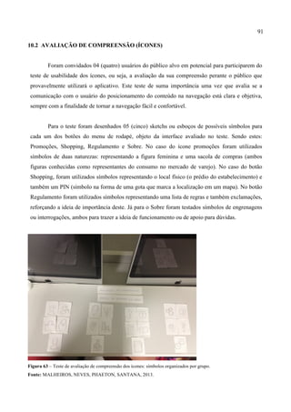 91
10.2 AVALIAÇÃO DE COMPREENSÃO (ÍCONES)
Foram convidados 04 (quatro) usuários do público alvo em potencial para participarem do
teste de usabilidade dos ícones, ou seja, a avaliação da sua compreensão perante o público que
provavelmente utilizará o aplicativo. Este teste de suma importância uma vez que avalia se a
comunicação com o usuário do posicionamento do conteúdo na navegação está clara e objetiva,
sempre com a finalidade de tornar a navegação fácil e confortável.
Para o teste foram desenhados 05 (cinco) sketchs ou esboços de possíveis símbolos para
cada um dos botões do menu de rodapé, objeto da interface avaliado no teste. Sendo estes:
Promoções, Shopping, Regulamento e Sobre. No caso do ícone promoções foram utilizados
símbolos de duas naturezas: representando a figura feminina e uma sacola de compras (ambos
figuras conhecidas como representantes do consumo no mercado de varejo). No caso do botão
Shopping, foram utilizados símbolos representando o local físico (o prédio do estabelecimento) e
também um PIN (símbolo na forma de uma gota que marca a localização em um mapa). No botão
Regulamento foram utilizados símbolos representando uma lista de regras e também exclamações,
reforçando a ideia de importância deste. Já para o Sobre foram testados símbolos de engrenagens
ou interrogações, ambos para trazer a ideia de funcionamento ou de apoio para dúvidas.
Figura 63 – Teste de avaliação de compreensão dos ícones: símbolos organizados por grupo.
Fonte: MALHEIROS, NEVES, PHAETON, SANTANA, 2013.
 