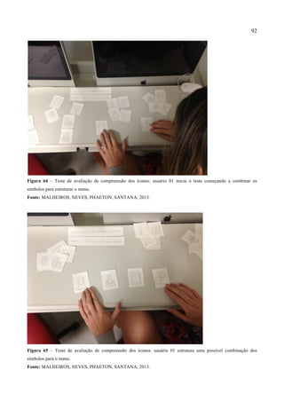 92
Figura 64 – Teste de avaliação de compreensão dos ícones: usuário 01 inicia o teste começando a combinar os
símbolos para estruturar o menu.
Fonte: MALHEIROS, NEVES, PHAETON, SANTANA, 2013.
Figura 65 – Teste de avaliação de compreensão dos ícones: usuário 01 estrutura uma possível combinação dos
símbolos para o menu.
Fonte: MALHEIROS, NEVES, PHAETON, SANTANA, 2013.
 