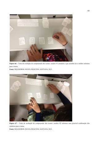 93
Figura 66 – Teste de avaliação de compreensão dos ícones: usuário 01 estrutura o que acredita ser a melhor estrutura
para o menu.
Fonte: MALHEIROS, NEVES, PHAETON, SANTANA, 2013.
Figura 67 – Teste de avaliação de compreensão dos ícones: usuário 02 estrutura uma possível combinação dos
símbolos para o menu.
Fonte: MALHEIROS, NEVES, PHAETON, SANTANA, 2013.
 