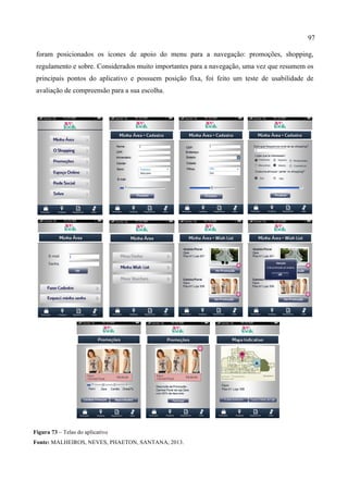 97
foram posicionados os ícones de apoio do menu para a navegação: promoções, shopping,
regulamento e sobre. Considerados muito importantes para a navegação, uma vez que resumem os
principais pontos do aplicativo e possuem posição fixa, foi feito um teste de usabilidade de
avaliação de compreensão para a sua escolha.
Figura 73 – Telas do aplicativo
Fonte: MALHEIROS, NEVES, PHAETON, SANTANA, 2013.
 