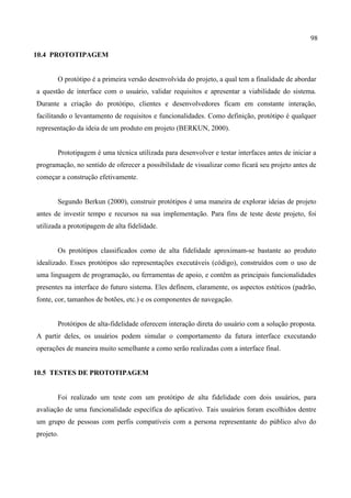 98
10.4 PROTOTIPAGEM
O protótipo é a primeira versão desenvolvida do projeto, a qual tem a finalidade de abordar
a questão de interface com o usuário, validar requisitos e apresentar a viabilidade do sistema.
Durante a criação do protótipo, clientes e desenvolvedores ficam em constante interação,
facilitando o levantamento de requisitos e funcionalidades. Como definição, protótipo é qualquer
representação da ideia de um produto em projeto (BERKUN, 2000).
Prototipagem é uma técnica utilizada para desenvolver e testar interfaces antes de iniciar a
programação, no sentido de oferecer a possibilidade de visualizar como ficará seu projeto antes de
começar a construção efetivamente.
Segundo Berkun (2000), construir protótipos é uma maneira de explorar ideias de projeto
antes de investir tempo e recursos na sua implementação. Para fins de teste deste projeto, foi
utilizada a prototipagem de alta fidelidade.
Os protótipos classificados como de alta fidelidade aproximam-se bastante ao produto
idealizado. Esses protótipos são representações executáveis (código), construídos com o uso de
uma linguagem de programação, ou ferramentas de apoio, e contêm as principais funcionalidades
presentes na interface do futuro sistema. Eles definem, claramente, os aspectos estéticos (padrão,
fonte, cor, tamanhos de botões, etc.) e os componentes de navegação.
Protótipos de alta-fidelidade oferecem interação direta do usuário com a solução proposta.
A partir deles, os usuários podem simular o comportamento da futura interface executando
operações de maneira muito semelhante a como serão realizadas com a interface final.
10.5 TESTES DE PROTOTIPAGEM
Foi realizado um teste com um protótipo de alta fidelidade com dois usuários, para
avaliação de uma funcionalidade específica do aplicativo. Tais usuários foram escolhidos dentre
um grupo de pessoas com perfis compatíveis com a persona representante do público alvo do
projeto.
 