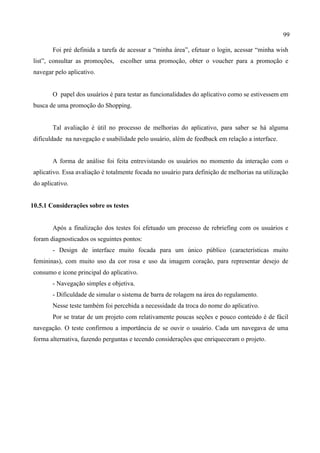 99
Foi pré definida a tarefa de acessar a “minha área”, efetuar o login, acessar “minha wish
list”, consultar as promoções, escolher uma promoção, obter o voucher para a promoção e
navegar pelo aplicativo.
O papel dos usuários é para testar as funcionalidades do aplicativo como se estivessem em
busca de uma promoção do Shopping.
Tal avaliação é útil no processo de melhorias do aplicativo, para saber se há alguma
dificuldade na navegação e usabilidade pelo usuário, além de feedback em relação a interface.
A forma de análise foi feita entrevistando os usuários no momento da interação com o
aplicativo. Essa avaliação é totalmente focada no usuário para definição de melhorias na utilização
do aplicativo.
10.5.1 Considerações sobre os testes
Após a finalização dos testes foi efetuado um processo de rebriefing com os usuários e
foram diagnosticados os seguintes pontos:
- Design de interface muito focada para um único público (características muito
femininas), com muito uso da cor rosa e uso da imagem coração, para representar desejo de
consumo e ícone principal do aplicativo.
- Navegação simples e objetiva.
- Dificuldade de simular o sistema de barra de rolagem na área do regulamento.
Nesse teste também foi percebida a necessidade da troca do nome do aplicativo.
Por se tratar de um projeto com relativamente poucas seções e pouco conteúdo é de fácil
navegação. O teste confirmou a importância de se ouvir o usuário. Cada um navegava de uma
forma alternativa, fazendo perguntas e tecendo considerações que enriqueceram o projeto.
 