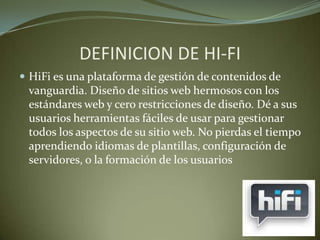DEFINICION DE HI-FI
 HiFi es una plataforma de gestión de contenidos de
vanguardia. Diseño de sitios web hermosos con los
estándares web y cero restricciones de diseño. Dé a sus
usuarios herramientas fáciles de usar para gestionar
todos los aspectos de su sitio web. No pierdas el tiempo
aprendiendo idiomas de plantillas, configuración de
servidores, o la formación de los usuarios
 