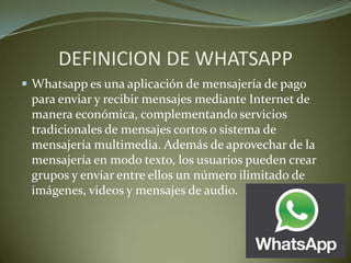 DEFINICION DE WHATSAPP
 Whatsapp es una aplicación de mensajería de pago
para enviar y recibir mensajes mediante Internet de
manera económica, complementando servicios
tradicionales de mensajes cortos o sistema de
mensajería multimedia. Además de aprovechar de la
mensajería en modo texto, los usuarios pueden crear
grupos y enviar entre ellos un número ilimitado de
imágenes, videos y mensajes de audio.
 