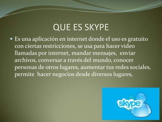 QUE ES SKYPE
 Es una aplicación en internet donde el uso es gratuito
con ciertas restricciones, se usa para hacer video
llamadas por internet, mandar mensajes, enviar
archivos, conversar a través del mundo, conocer
personas de otros lugares, aumentar tus redes sociales,
permite hacer negocios desde diversos lugares,
 