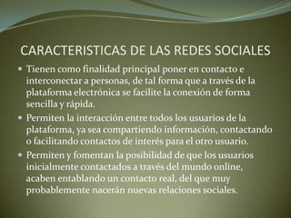 CARACTERISTICAS DE LAS REDES SOCIALES
 Tienen como finalidad principal poner en contacto e
interconectar a personas, de tal forma que a través de la
plataforma electrónica se facilite la conexión de forma
sencilla y rápida.
 Permiten la interacción entre todos los usuarios de la
plataforma, ya sea compartiendo información, contactando
o facilitando contactos de interés para el otro usuario.
 Permiten y fomentan la posibilidad de que los usuarios
inicialmente contactados a través del mundo online,
acaben entablando un contacto real, del que muy
probablemente nacerán nuevas relaciones sociales.
 