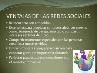 VENTAJAS DE LAS REDES SOCIALES
 Reencuentro con conocidos.
 Excelentes para propiciar contactos afectivos nuevos
como: búsqueda de pareja, amistad o compartir
intereses sin fines de lucro.
 Compartir momentos especiales con las personas
cercanas a nuestras vidas.
 Diluyen fronteras geográficas y sirven para
conectar gente sin importar la distancia.
 Perfectas para establecer conexiones con
el mundo profesional.
 