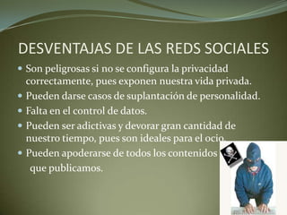 DESVENTAJAS DE LAS REDS SOCIALES
 Son peligrosas si no se configura la privacidad
correctamente, pues exponen nuestra vida privada.
 Pueden darse casos de suplantación de personalidad.
 Falta en el control de datos.
 Pueden ser adictivas y devorar gran cantidad de
nuestro tiempo, pues son ideales para el ocio.
 Pueden apoderarse de todos los contenidos
que publicamos.
 