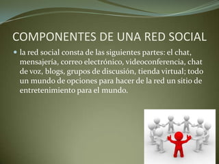 COMPONENTES DE UNA RED SOCIAL
 la red social consta de las siguientes partes: el chat,
mensajería, correo electrónico, videoconferencia, chat
de voz, blogs, grupos de discusión, tienda virtual; todo
un mundo de opciones para hacer de la red un sitio de
entretenimiento para el mundo.
 