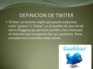 DEFINICION DE TWITER
 Twitter, un término inglés que puede traducirse
como “gorjear” o “trinar”, es el nombre de una red de
micro blogging que permite escribir y leer mensajes
en Internet que no superen los 140 caracteres. Estas
entradas son conocidas como tweets.
 