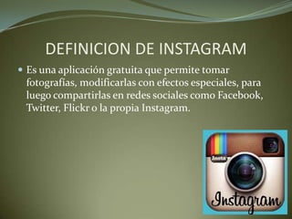DEFINICION DE INSTAGRAM
 Es una aplicación gratuita que permite tomar
fotografías, modificarlas con efectos especiales, para
luego compartirlas en redes sociales como Facebook,
Twitter, Flickr o la propia Instagram.
 