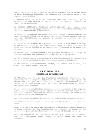 Todavía no ha nacido en la AMÉRICA LATINA un gobierno que de verdad apoye
la Libre iniciativa Individual, un Gobierno que ciertamente apoye a los
pequeños Industriales.

EL PARTIDO SOCIALISTA CRISTIANO LATINO-AMERICANO debe luchar para que se
establezca en cada país de la AMÉRICA LATINA las INDUSTRIAS PEQUEÑAS de
toda clase de productos.

EL PARTIDO SOCIALISTA CRISTIANO LATINO-AMERICANO debe luchar para
conseguir de verdad el apoyo económico a la libre Iniciativa individual de
las clases MENESTEROSAS e INDIGENTES.

Es necesario incrementar las industrias ya existentes y reorganizarlas con
TASA, con MEDIDA JUSTA, con el sano propósito de alcanzar mayores ingresos
para los INDUSTRIALES en pequeño y aumento de salarios de los
trabajadores.

Si los países LATINOAMERICANOS quieren librarse de la BOTA YANKI y no caer
en las garras criminales del DIABLO ROJO, necesita INDUSTRIALIZARSE en
forma total, en la CIUDAD, en el pueblo, en el villorrio, en la aldea y en
el campo.

ES URGENTE apoyar ECONÓMICAMENTE a los pequeños INDUSTRIALES si es que de
VERDAD no queremos ser tragados por el MONSTRUO ROJO de la URSS.

ES INDISPENSABLE apoyar económicamente a los INDUSTRIALES en pequeño para
elevar el nivel económico de las clases menesterosas e indigentes.

En los pueblos bien alimentados, cultos, sin hambre, sin miseria, sin
miedo, jamás puede haber COMUNISMO.


                           CAPITULO XIV
                       INDUSTRIAS ESTABLECIDAS
10. "Gestionaremos para que las Industrias establecidas actualmente, que
trascienden a las pequeñas industrias, se reorganicen y se amplíen de
acuerdo con las leyes de la oferta y la demanda, en beneficio de los
Empresarios y Trabajadores, para satisfacer las necesidades de éstos".
(ALEJANDRO SALAS LINARES)

Si las industrias establecidas actualmente, que trascienden a las pequeñas
industrias, se reorganizan y se amplían de acuerdo con las leyes de la
oferta y la demanda, millones de personas tendrán trabajo, se beneficiarán
los Empresarios y los Trabajadores.

Los Trabajadores necesitan de sostén; los trabajadores necesitan de apoyo.

Los empresarios constituyen el sostén de los Trabajadores, las leyes, el
apoyo.

Desde otro punto de vista más Democrático y Proletario podemos asegurara
en forma enfática que los Trabajadores son realmente el sostén de los
empresarios, pues sin los Trabajadores no existe el Trabajo ni la empresa.

Sostén se compone de SOS, corrupción de SUB, y el verbo latino TENERE.
Significa literalmente TENER DEBAJO, es decir, tener una base, un
fundamento.




                                                                        25
 