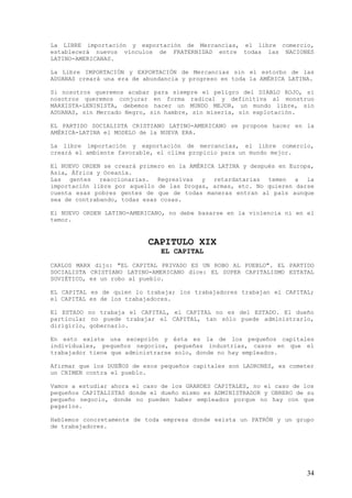 La LIBRE importación y exportación de Mercancías, el libre comercio,
establecerá nuevos vínculos de FRATERNIDAD entre todas las NACIONES
LATINO-AMERICANAS.

La Libre IMPORTACIÓN y EXPORTACIÓN de Mercancías sin el estorbo de las
ADUANAS creará una era de abundancia y progreso en toda la AMÉRICA LATINA.

Si nosotros queremos acabar para siempre el peligro del DIABLO ROJO, si
nosotros queremos conjurar en forma radical y definitiva al monstruo
MARXISTA-LENINISTA, debemos hacer un MUNDO MEJOR, un mundo libre, sin
ADUANAS, sin Mercado Negro, sin hambre, sin miseria, sin explotación.

EL PARTIDO SOCIALISTA CRISTIANO LATINO-AMERICANO se propone hacer en la
AMÉRICA-LATINA el MODELO de la NUEVA ERA.

La libre importación y exportación de mercancías, el libre comercio,
creará el ambiente favorable, el clima propicio para un mundo mejor.

El NUEVO ORDEN se creará primero en la AMÉRICA LATINA y después en Europa,
Asia, África y Oceanía.
Las gentes reaccionarias. Regresivas y retardatarias temen a la
importación libre por aquello de las Drogas, armas, etc. No quieren darse
cuenta esas pobres gentes de que de todas maneras entran al país aunque
sea de contrabando, todas esas cosas.

El NUEVO ORDEN LATINO-AMERICANO, no debe basarse en la violencia ni en el
temor.


                           CAPITULO XIX
                               EL CAPITAL
CARLOS MARX dijo: "EL CAPITAL PRIVADO ES UN ROBO AL PUEBLO". EL PARTIDO
SOCIALISTA CRISTIANO LATINO-AMERICANO dice: EL SUPER CAPITALISMO ESTATAL
SOVIÉTICO, es un robo al pueblo.

EL CAPITAL es de quien lo trabaja; los trabajadores trabajan el CAPITAL;
el CAPITAL es de los trabajadores.

El ESTADO no trabaja el CAPITAL, el CAPITAL no es del ESTADO. El dueño
particular no puede trabajar el CAPITAL, tan sólo puede administrarlo,
dirigirlo, gobernarlo.

En esto existe una excepción y ésta es la de los pequeños capitales
individuales, pequeños negocios, pequeñas industrias, casos en que el
trabajador tiene que administrarse solo, donde no hay empleados.

Afirmar que los DUEÑOS de esos pequeños capitales son LADRONES, es cometer
un CRIMEN contra el pueblo.

Vamos a estudiar ahora el caso de los GRANDES CAPITALES, no el caso de los
pequeños CAPITALISTAS donde el dueño mismo es ADMINISTRADOR y OBRERO de su
pequeño negocio, donde no pueden haber empleados porque no hay con que
pagarlos.

Hablemos concretamente de toda empresa donde exista un PATRÓN y un grupo
de trabajadores.




                                                                        34
 