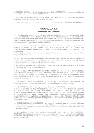 La AMÉRICA LATINA está al borde de una GRAN CATÁSTROFE y la única tabla de
salvación es el SOCIALISMO CRISTIANO.

El CAPITAL DE ESTADO NO RESUELVE NADA. EL CAPITAL DE ESTADO crea de hecho
un nuevo tipo de esclavitud y eso es todo.

Resulta absurdo echarse como una ramera en brazos del MONSTRUO SOVIÉTICO.


                            CAPITULO XX
                         JORNADAS DE TRABAJO
14. "Diligenciaremos con el objeto que se establezca y se reglamente seis
horas de trabajo, en el turno diurno y cinco horas para el turno nocturno,
logrando así una vida más sana del trabajador y prolongar su existencia,
además puede dedicarse a otras actividades provechosas que satisfagan sus
aspiraciones". (ALEJANDRO SALAS LINARES)

Es muy humano y natural que todo trabajador anhele reducir su    jornada de
trabajo y ganar lo suficiente para vivir lo mejor posible.        Todos los
trabajadores desean tener más tiempo libre para divertirse,      estudiar y
descansar.
En los países del mundo libre, la jornada de trabajo ha bajado   desde 16 a
10 y de 10 a 8 horas.

EL PARTIDO SOCIALISTA CRISTIANO LATINO-AMERICANO lucha en estos momentos
porque se establezca y se reglamente seis horas de trabajo en el turno
diurno y cinco horas para el turno nocturno.

Ya en muchos países ha comenzado a lograrse que se reduzca a 7 o 6 horas
la jornada de trabajo obligatorio.

Cuando el MARXISMO-LENINISMO se mete dentro de los países democráticos,
presentándose cínicamente como REDENTOR DEL PROLETARIADO, fuera de toda
duda, no es realmente la suerte del trabajador lo que le interesa; sólo
busca utilizarlo a él como trampolín para apoderarse de todo el mecanismo
social y económico.

A los imperialistas Soviéticos lo único que les interesa de verdad, es
crear la REPÚBLICA SOCIALISTA SOVIÉTICA UNIVERSAL y eso es todo.

Si al MARXISMO-LENINISMO y a sus falsos REDENTORES les interesara de
verdad la suerte de los trabajadores en los países soviéticos el destino
del proletariado sería muy diferente, pero en la URSS la jornada de
trabajo llega hasta 16 horas diarias para cumplir con las crueles normas
de producción o para ganar las llamadas competencias Socialistas
consistentes en completar despiadadamente antes del término fijado, las
cuotas de los famosos planes quinquenales de robustecimiento y expansión
Industrial Soviético.

Los MULTIMILLONARIOS COMUNISTAS, el enemigo secreto que se esconde siempre
astutamente tras los Gobiernos de la URSS para apoderarse de las riquezas
del mundo, se empeñan en que sus trabajadores produzcan cada día más con
el mínimo jornal.

En los países libres del mundo occidental, los agentes del MARXISMO-
LENINISMO se pronuncian contra las jornadas de 14 y 16 horas de trabajo,
defienden las jornadas de 8, 7 y hasta 6 horas, pero ese es el cebo para
pescar incautos.




                                                                         37
 