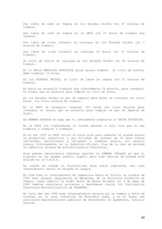 Una libra de café se compra en los Estados Unidos con 37 minutos de
trabajo.

Una libra de café se compra en la URSS con 27 horas de trabajo muy
intenso.

Una libra de trigo integral se consigue en los Estados Unidos con 7
minutos de trabajo.

Una libra   de   trigo   integral   se   consigue   en   Rusia    con   70    minutos   de
trabajo.

Un litro de aceite se consigue en los Estados Unidos con 45 minutos de
trabajo.

En la RUSIA MARXISTA LENINISTA quien quiera comprar               un litro de aceite,
debe trabajar 12 horas.

En los ESTADOS UNIDOS, un litro de leche se compra con 10 minutos de
trabajo.

En Rusia es necesario trabajar muy intensamente 78 minutos, para conseguir
el dinero que se necesita para comprar un litro de leche.

En los Estados Unidos un par de zapatos para mujer se consigue con cinco
horas con cinco minutos de trabajo.

En la URSS es necesario trabajar 107 horas con cinco minutos para
conseguir el dinero que se necesita para comprar un par de zapatos de
mujer.

LA SEMANA INGLESA es algo que ni remotamente aceptaría la UNIÓN SOVIÉTICA.

En la URSS los trabajadores no tienen derecho a otra cosa que no sea
trabajar y trabajar y trabajar.

En el año 1959 la URSS inició un nuevo plan para aumentar en grande escala
la producción industrial y dos millones de jóvenes de 15 años fueron
reclutados, esclavizados y obligados a trabajar gratis, sin salario
alguno, forzosamente, en la Industria Oficial, tras de la cual se esconde
la camarilla secreta de multimillonarios Comunistas.

Esos pobres adolescentes hubieran querido la SEMANA INGLESA ya que ni
siquiera se les pagaba salario alguno, pero todo sentido de piedad está
anulado en la U.R.S.S.

De cuando en cuando el Proletariado Ruso             suele       rebelarse,    mas   todo
levantamiento obrero es ahogado en sangre.

En 1956 hubo un levantamiento de campesinos Rusos en Tiflis;             en octubre de
1956 hubo choques sangrientos en Margelam, de la Provincia                Soviética de
Uzbeco, según admitió la B-NAI Brith de Nueva Orleáns; el                9 de mayo de
1962 también estallaron protestas y desórdenes contra los                 funcionarios
Comunistas Multimillonarios de TASHKENT.

En junio del año 1962 hubo levantamientos obreros por el hambre y falta de
víveres, en la zona industrial de Novochers Kask, y en el mismo año
ocurrieron manifestaciones públicas de descontento en Quemevoro, Siberia-
Central.




                                                                                        40
 