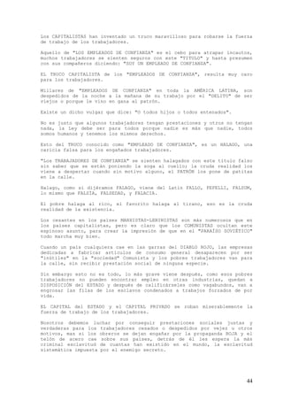 Los CAPITALISTAS han inventado un truco maravilloso para robarse la fuerza
de trabajo de los trabajadores.

Aquello de "LOS EMPLEADOS DE CONFIANZA" es el cebo para atrapar incautos,
muchos trabajadores se sienten seguros con este "TITULO" y hasta presumen
con sus compañeros diciendo: "SOY UN EMPLEADO DE CONFIANZA".

EL TRUCO CAPITALISTA de los "EMPLEADOS DE CONFIANZA", resulta muy caro
para los trabajadores.

Millares de "EMPLEADOS DE CONFIANZA" en toda la AMÉRICA LATINA, son
despedidos de la noche a la mañana de su trabajo por el "DELITO" de ser
viejos o porque le vino en gana al patrón.

Existe un dicho vulgar que dice: "O todos hijos o todos entenados".

No es justo que algunos trabajadores tengan prestaciones y otros no tengan
nada, la Ley debe ser para todos porque nadie es más que nadie, todos
somos humanos y tenemos los mismos derechos.

Esto del TRUCO conocido como "EMPLEADO DE CONFIANZA", es un HALAGO, una
caricia falsa para los engañados trabajadores.

"Los TRABAJADORES DE CONFIANZA" se sienten halagados con este título falso
sin saber que se están poniendo la soga al cuello; la cruda realidad los
viene a despertar cuando sin motivo alguno, el PATRÓN los pone de patitas
en la calle.

Halago, como si dijéramos FALAGO, viene del Latín FALLO, FEFELLI, FALSUM,
lo mismo que FALSÍA, FALSEDAD, y FALACIA.

El pobre halaga al rico, el favorito halaga al tirano, eso es la cruda
realidad de la existencia.

Los cesantes en los países MARXISTAS-LENINISTAS son más numerosos que en
los países capitalistas, pero es claro que los COMUNISTAS ocultan este
espinoso asunto, para crear la impresión de que en el "PARAÍSO SOVIÉTICO"
todo marcha muy bien.

Cuando un país cualquiera cae en las garras del DIABLO ROJO, las empresas
dedicadas a fabricar artículos de consumo general desaparecen por ser
"inútiles" en la "sociedad" Comunista y los pobres trabajadores van para
la calle, sin recibir prestación social de ninguna especie.

Sin embargo esto no es todo, lo más grave viene después, como esos pobres
trabajadores no pueden encontrar empleo en otras industrias, quedan a
DISPOSICIÓN del ESTADO y después de calificárseles como vagabundos, van a
engrosar las filas de los esclavos condenados a trabajos forzados de por
vida.

EL CAPITAL del ESTADO y el CAPITAL PRIVADO se roban miserablemente la
fuerza de trabajo de los trabajadores.

Nosotros debemos luchar por conseguir prestaciones sociales justas y
verdaderas para los trabajadores cesados o despedidos por vejez u otros
motivos, mas si los obreros se dejan engañar por la propaganda ROJA y el
telón de acero cae sobre sus países, detrás de él les espera la más
criminal esclavitud de cuantas han existido en el mundo, la esclavitud
sistemática impuesta por el enemigo secreto.




                                                                        44
 