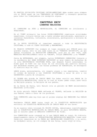 EL PARTIDO SOCIALISTA CRISTIANO LATINO-AMERICANO debe acabar para siempre
con el TRUCO aquel de los "EMPLEADOS DE CONFIANZA" y conseguir garantías
para todos los trabajadores sin excepción alguna.


                               CAPITULO XXIV
                               LIBERTAD RELIGIOSA
El COMUNISMO   es   ATEO   y   MATERIALISTA.   El   COMUNISMO    es    intolerante   y
despiadado.

En el TIBET milenario las horas CHINO-COMUNISTAS cometieron atrocidades
espantosas, violaron monjas que a nadie estaban perjudicando, asesinaron a
inocentes Sacerdotes, torturaron, encarcelaron, persiguieron a millares de
RELIGIOSOS.

En la RUSIA SOVIÉTICA el comunismo asesinó a              toda    la    ARISTOCRACIA
CRISTIANA, a todo el CLERO CRISTIANO y MAHOMETANO.

El PALACIO OSTROVSKY fue siempre el lugar escogido por STALIN para sus
grandes orgías, esto no era nada nuevo en el "PARAÍSO SOVIÉTICO", ya que
apenas triunfante la REVOLUCIÓN COMUNISTA, allá por el año 1920, cada
MARXISTA MULTIMILLONARIO tenía su "DACHA", (VILLA CAMPESTRE) y su "HAREM".

Cerca de RETROGRADO, por ejemplo, varios POTENTADOS COMUNISTAS llevaron a
la residencia del GRAN POTENTADO RAPPOPORT un gran número de muchachas de
la alta ARISTOCRACIA CRISTIANA RUSA, que después fueron asesinadas; lo
mismo pasó en KIEV con las hijas de los oficiales del ejército Zarista,
que dejándose engañar por las falsas promesas de VOROSHILOV, se entregaron
al ejército Rojo en 1919.

LENIN mismo, personalmente, sin respeto alguno a sus semejantes, cometió
el crimen de meterse a las IGLESIAS CRISTIANAS y sacar de allí a los
SACERDOTES a punta de latigazos.

El CRIMEN más grande de CARLOS MARX fue haber escrito esa FARSA de la
DIALÉCTICA MATERIALISTA, farsa en la cual él mismo jamás creyó, pues tenía
su Religión propia, la Religión de sus padres.

En la Revue de París, Levi Baruch cita un párrafo de MARX eminentemente
RELIGIOSO (I-VI-1928)

En dicho párrafo CARLOS MARX defiende el TALMUD, defiende la RELIGIÓN de
sus Padres, habla a favor de los profetas.

Todo COMUNISTA sabe muy bien que el primer enemigo del MARXISMO fue CARLOS
MARX.

Realmente CARLOS MARX nunca creyó en la DIALÉCTICA MATERIALISTA                  que
escribió; LA DIALÉCTICA MATERIALISTA DE CARLOS MARX es una farsa.

Ya en nuestro libro titulado EL CRISTO SOCIAL, demostramos científicamente
que la DIALÉCTICA MATERIALISTA de CARLOS MARX, es pura SOFISTERÍA BARATA,
que no resiste jamás un ANÁLISIS CIENTÍFICO de fondo.

Los COMUNISTAS están creyendo en lo que CARLOS MARX no creyó. Es ridícula,
espantosamente cómica la INTELECTUALIDAD MATERIALISTA MARXISTA. Creen esos
fanáticos comunistas en la FARSA del MATERIALISMO DIALÉCTICO, y su autor,
su verdadero autor, se rió siempre de esa farsa, nunca creyó en ella.




                                                                                     45
 