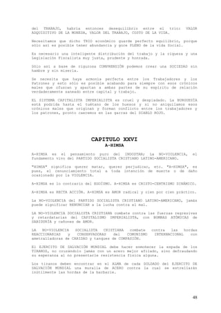 del TRABAJO, habría entonces desequilibrio entre el trío:             VALOR
ADQUISITIVO DE LA MONEDA, VALOR DEL TRABAJO, COSTO DE LA VIDA.

Necesitamos que dicho TRIO económico guarde perfecto equilibrio, porque
sólo así es posible tener abundancia y goce PLENO de la vida Social.

Es necesario una inteligente distribución del trabajo y la riqueza y una
Legislación Fiscalista muy justa, prudente y honrada.

Sólo así a base de rigurosa COMPRENSIÓN podemos crear una SOCIEDAD sin
hambre y sin miseria.

Se necesita que haya armonía perfecta entre los Trabajadores y los
Patrones y esto sólo es posible acabando para siempre con esos crónicos
males que ofuscan y apartan a ambas partes de su espíritu de relación
verdaderamente saneado entre capital y trabajo.

EL SISTEMA CAPITALISTA IMPERIALISTA es cruel y despiadado. La BURGUESÍA
está podrida hasta el tuétano de los huesos y si no aniquilamos esos
crónicos males que originan y forman conflicto entre los trabajadores y
los patrones, pronto caeremos en las garras del DIABLO ROJO.




                          CAPITULO XXVI
                                 A-HIMSA
A-HIMSA es el pensamiento puro del INDOSTAN; La NO-VIOLENCIA,            el
fundamento vivo del PARTIDO SOCIALISTA CRISTIANO LATINO-AMERICANO.

"HIMSA" significa querer matar, querer perjudicar, etc. "A-HIMSA", es
pues, el renunciamiento total a toda intención de muerte o de daño
ocasionado por la VIOLENCIA.

A-HIMSA es lo contrario del EGOÍSMO. A-HIMSA es CRISTO-CENTRISMO DINÁMICO.

A-HIMSA es RECTA ACCIÓN. A-HIMSA es AMOR radical y cien por cien práctico.

La NO-VIOLENCIA del PARTIDO SOCIALISTA CRISTIANO LATINO-AMERICANO, jamás
puede significar RENUNCIAR a la lucha contra el mal.

LA NO-VIOLENCIA SOCIALISTA CRISTIANA combate contra las fuerzas regresivas
y retardatarias del CAPITALISMO IMPERIALISTA, con BOMBAS ATÓMICAS de
SABIDURÍA y cañones de AMOR.

LA   NO-VIOLENCIA   SOCIALISTA   CRISTIANA  combate    contra  las    hordas
REACCIONARIAS   y    CONSERVADORAS   del   COMUNISMO    INTERNACIONAL    con
ametralladoras de CARIDAD y tanques de COMPASIÓN.

El EJERCITO DE SALVACIÓN MUNDIAL debe hacer enmohecer la espada de los
TIRANOS, no cruzándolo jamás con un acero mejor afilado, sino defraudando
su esperanza al no presentarle resistencia física alguna.

Los tiranos deben encontrar en el ALMA de cada SOLDADO del EJERCITO DE
SALVACIÓN MUNDIAL una muralla de ACERO contra la cual se estrellarán
inútilmente las hordas de la barbarie.




                                                                         48
 