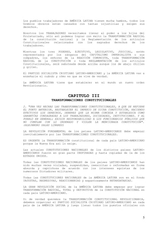 Los pueblos trabajadores de AMÉRICA LATINA tienen mucha hambre, todos los
Gremios obreros están cansados con tantas injusticias y exigen sus
derechos.

Nosotros los TRABAJADORES necesitamos llevar al poder a los hijos del
Proletariado, sólo así podemos lograr con éxito la TRANSFORMACIÓN RADICAL
de la constitución nacional y la Reglamentación de los artículos
Constitucionales   relacionados  con   los  sagrados   derechos  de   los
trabajadores.

Mientras los tres PODERES, EJECUTIVO, LEGISLATIVO, JUDICIAL, estén
representados por los zánganos del CAPITALISMO IMPERIALISTA o sus
compadres, los señores de la REACCIÓN COMUNISTA, toda TRANSFORMACIÓN
RADICAL de la CONSTITUCIÓN o toda REGLAMENTACIÓN de los artículos
Constitucionales, será saboteada desde arriba aunque los de abajo chillen
y griten.

El PARTIDO SOCIALISTA CRISTIANO LATINO-AMERICANO y la AMÉRICA LATINA van a
enseñarle el cuándo y cómo es que se vive de verdad.

La AMÉRICA LATINA   tiene   que   establecer   en   el   mundo   un   nuevo   orden
Revolucionario.


                            CAPITULO III
                 TRANSFORMACIONES CONSTITUCIONALES
2. "UNA VEZ HECHAS LAS TRANSFORMACIONES CONSTITUCIONALES, A QUE SE REFIERE
EL PUNTO ANTERIOR, RESTABLECER EL IMPERIO DE DICHA CONSTITUCIÓN, HACIENDO
EFECTIVOS LOS DERECHOS, DEBERES QUE LA MISMA CONCEDA Y ESTABLEZCA COMO
GARANTÍAS CONSAGRADAS A LOS TRABAJADORES, SOCIEDADES, INSTITUCIONES. Y AL
PUEBLO EN GENERAL; EXIGIR RESPONSABILIDAD A LOS FUNCIONARIOS PÚBLICOS QUE
NO CUMPLAN CON LO ORDENADO Y VIOLEN LA MENCIONADA CONSTITUCIÓN".
(ALEJANDRO SALAS LINARES)

LA REVOLUCIÓN FUNDAMENTAL de los países LATINO-AMERICANOS debe empezar
inevitablemente por las TRANSFORMACIONES CONSTITUCIONALES.

ES URGENTE la TRANSFORMACIÓN constitucional de cada país LATINO-AMERICANO
porque la Nueva Era así lo exige.

Las actuales CONSTITUCIONES NACIONALES de los distintos países LATINO-
AMERICANOS fueron en gran parte INSPIRADAS y hasta copiadas de la de los
ESTADOS UNIDOS.

Todas las CONSTITUCIONES NACIONALES de los países LATINO-AMERICANOS han
sido muchas veces violadas, suspendidas, reescritas o reformadas en forma
absurda y caprichosa de acuerdo con los intereses egoístas de los
numerosos Dictadores militares.

Todas las CONSTITUCIONES NACIONALES de la AMÉRICA LATINA son en el fondo
INJUSTAS, REGRESIVAS, REACCIONARIAS y espantosamente RETARDATARIAS.

LA GRAN REVOLUCIÓN SOCIAL de la AMÉRICA LATINA debe empezar por lograr
TRANSFORMACIÓN RADICAL, TOTAL y DEFINITIVA de la CONSTITUCIÓN NACIONAL en
cada país LATINO-AMERICANO.

Si de verdad queremos la TRANSFORMACIÓN CONSTITUCIONAL REVOLUCIONARIA,
debemos organizar el PARTIDO SOCIALISTA CRISTIANO LATINO-AMERICAN0 en cada
país de la AMÉRICA LATINA y luego llenar todos los puestos oficiales con



                                                                                  5
 