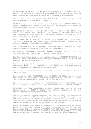 El descuento al SALARIO resulta pernicioso porque crea el SUELDO NOMINAL.
Este último conduce por desgracia a la baja ESTANDARIZACIÓN del NIVEL DE
VIDA llevando al trabajador al mundo de la miseria y descontento.

Debemos distinguir con entera claridad meridiana       entre   lo   que   es   el
SALARIO NOMINAL y lo que es el SALARIO REAL.

El SALARIO que hoy en día recibe el trabajador es un FRAUDE DESCARADO,
porque ciertamente no recibe el pago que se le ha asignado, sólo recibe un
SALARIO NOMINAL, pero no un SALARIO REAL.

Los poderosos de la tierra quieren sacar del SALARIO del trabajador,
dinero para JUBILACIONES, SEGURO DE VIDA, CESANTÍAS, Células número tal o
cual, derechos de no sé que o de si se cuando, cargos y recargos por tal o
cual cosa, etc., etc., etc.

Total, jamás se le paga a los pobres trabajadores, su SALARIO REAL,
COMPLETO, siempre se les roba, siempre se les defrauda, siempre se les
explota, subyuga y esclaviza miserablemente.

CAPITAL de estado o CAPITAL privado, todos los capitalistas son lo mismo,
todos se roban la fuerza de trabajo de los trabajadores.

EL PARTIDO SOCIALISTA CRISTIANO LATINO-AMERICANO luchará             ante      los
Gobiernos INDO-AMERICANOS por la INTEGRIDAD DEL SALARIO.

Los Gobiernos deben calcular con acierto sobre una MATERIA IMPONIBLE que
rinda el caudal monetario suficiente para sufragar todos los gastos que
demanden las necesidades sociales.

Así como el padre de familia necesita crear y saber manejar sabiamente el
presupuesto familiar, así también el ESTADO debe crear inteligentemente y
manejar sabiamente el Presupuesto de la Nación.

Necesitamos un real Presupuesto   para Jubilaciones,    Pensiones, Ceses         o
Cesantías, etc.

Necesitamos un REAL PRESUPUESTO para el SEGURO DE VIDA. Nuestra Teoría
está basada en la COPARTICIPACIÓN DEL TRIBUTO FISCALISTA QUE EL ESTADO
OBTIENE DE LA PRODUCCIÓN Y CONSUMO CON LA PERSONA FÍSICA.

Sólo con esta base formidable de COPARTICIPACIÓN DEL TRIBUTO FISCALISTA,
se puede crear realmente un verdadero PRESUPUESTO para el SEGURO DE VIDA.

El AHORRO para las necesidades sociales jamás debe hacerse            mediante
descuentos a los SALARIOS porque esto ocasiona privaciones            de toda
especie, hambre, miseria, descontento, etc.

Nuestro sistema de ahorrar gastando, tal como lo hemos explicado en el
precedente capítulo 29 de este libro, es formidable dado que cada
individuo de la Nación, hasta el más pobre de todos los ciudadanos, tendrá
pleno derecho a participar justamente en todos los impuestos con que se
grava a la producción en su estado primario y al consumo.

Ningún ser humano puede vivir sin consumir y si la producción y el consumo
están gravados con impuestos, habrá entonces un ahorro Nacional
inmensamente poderoso como para SUFRAGAR TODOS LOS GASTOS que demandan las
necesidades de todos los trabajadores y ciudadanos en general, sin hacer
descuentos al SALARIO porque tales descuentos son realmente CRIMINOSOS.




                                                                                57
 