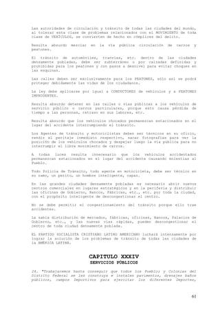 Las autoridades de circulación y tránsito de todas las ciudades del mundo,
al tolerar esta clase de problemas relacionados con el MOVIMIENTO de toda
clase de VEHÍCULOS, se convierten de hecho en cómplices del delito.

Resulta absurdo   mezclar   en   la   vía   pública   circulación   de   carros   y
peatones.

El tránsito de automóviles, tranvías, etc. dentro de las ciudades
densamente pobladas, debe ser subterráneo o por calzadas definidas y
prohibidas para los peatones y con pasos a desnivel para evitar choques en
las esquinas.

Las calles deben ser exclusivamente para los PEATONES, sólo así se podrá
proteger debidamente las vidas de los ciudadanos.

La ley debe aplicarse por igual a CONDUCTORES de vehículos y a PEATONES
IMPRUDENTES.

Resulta absurdo detener en las calles o vías públicas a los vehículos de
servicio público o carros particulares, porque esto causa pérdida de
tiempo a las personas, retraso en sus labores, etc.

Resulta absurdo que los vehículos chocados permanezcan estacionados en el
lugar del accidente interrumpiendo el tránsito.

Los Agentes de tránsito y motociclistas deben ser técnicos en su oficio,
rendir el peritaje inmediato respectivo, sacar fotografías para ver la
posición de los vehículos chocados y despejar luego la vía pública para no
interrumpir el libre movimiento de carros.

A todas luces resulta innecesario que los vehículos accidentados
permanezcan estacionados en el lugar del accidente causando molestias al
Pueblo.

Todo Policía de Tránsito, todo agente en motocicleta, debe ser técnico en
su ramo, un perito, un hombre inteligente, capaz.

En las grandes ciudades densamente pobladas es necesario abrir nuevos
centros comerciales en lugares estratégicos y en la periferia y distribuir
las oficinas de Gobierno, Bancos, Fábricas, etc., etc. por toda la ciudad,
con el propósito inteligente de descongestionar el centro.

No se debe permitir el congestionamiento del tránsito porque ello trae
accidentes.

La sabia distribución de mercados, fábricas, oficinas, Bancos, Palacios de
Gobierno, etc., y las nuevas vías rápidas, pueden descongestionar el
centro de toda ciudad densamente poblada.

EL PARTIDO SOCIALISTA CRISTIANO LATINO AMERICANO luchará intensamente por
lograr la solución de los problemas de tránsito de todas las ciudades de
la AMÉRICA LATINA.


                            CAPITULO XXXIV
                            SERVICIOS PÚBLICOS
24. "Trabajaremos hasta conseguir que todos los Pueblo; y Colonias del
Distrito Federal se les construya e instalen pavimentos, drenajes baños
públicos, campos Deportivos para ejercitar los diferentes Deportes,



                                                                                  61
 