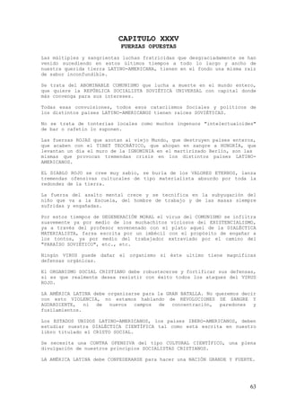 CAPITULO XXXV
                             FUERZAS OPUESTAS
Las múltiples y sangrientas luchas fratricidas que desgraciadamente se han
venido sucediendo en estos últimos tiempos a todo lo largo y ancho de
nuestra querida tierra LATINO-AMERICANA, tienen en el fondo una misma raíz
de sabor inconfundible.

Se trata del ABOMINABLE COMUNISMO que lucha a muerte en el mundo entero,
que quiere la REPÚBLICA SOCIALISTA SOVIÉTICA UNIVERSAL con capital donde
más convenga para sus intereses.

Todas esas convulsiones, todos esos cataclismos Sociales y políticos de
los distintos países LATINO-AMERICANOS tienen raíces SOVIÉTICAS.

No se trata de tonterías locales como muchos ingenuos "intelectualoides"
de bar o cafetín lo suponen.

Las fuerzas   ROJAS que azotan al viejo Mundo, que destruyen países enteros,
que acaben    con el TIBET TEOCRÁTICO, que ahogan en sangre a HUNGRÍA, que
levantan un   día el muro de la IGNOMINIA en el martirizado Berlín, son las
mismas que     provocan tremendas crisis en los distintos países LATINO-
AMERICANOS.

EL DIABLO ROJO se cree muy sabio, se burla de los VALORES ETERNOS, lanza
tremendas ofensivas culturales de tipo materialista absurdo por toda la
redondez de la tierra.

La fuerza del asalto mental crece y se tecnifica en la subyugación del
niño que va a la Escuela, del hombre de trabajo y de las masas siempre
sufridas y engañadas.

Por estos tiempos de DEGENERACIÓN MORAL el virus del COMUNISMO se infiltra
suavemente ya por medio de los muchachitos viciosos del EXISTENCIALISMO,
ya a través del profesor envenenado con el plato aquel de la DIALÉCTICA
MATERIALISTA, farsa escrita por un imbécil con el propósito de engañar a
los tontos, ya por medio del trabajador extraviado por el camino del
"PARAÍSO SOVIÉTICO", etc., etc.

Ningún VIRUS puede dañar el organismo si éste ultimo tiene magníficas
defensas orgánicas.

El ORGANISMO SOCIAL CRISTIANO debe robustecerse y fortificar sus defensas,
si es que realmente desea resistir con éxito todos los ataques del VIRUS
ROJO.

LA AMÉRICA LATINA debe organizarse para la GRAN BATALLA. No queremos decir
con esto VIOLENCIA, no estamos hablando de REVOLUCIONES DE SANGRE Y
AGUARDIENTE,   ni  de  nuevos   campos   de  concentración,  paredones   y
fusilamientos.

Los ESTADOS UNIDOS LATINO-AMERICANOS, los países IBERO-AMERICANOS, deben
estudiar nuestra DIALÉCTICA CIENTÍFICA tal como está escrita en nuestro
libro titulado el CRISTO SOCIAL.

Se necesita una CONTRA OFENSIVA del tipo CULTURAL CIENTÍFICO, una plena
divulgación de nuestros principios SOCIALISTAS CRISTIANOS.

LA AMÉRICA LATINA debe CONFEDERARSE para hacer una NACIÓN GRANDE Y FUERTE.




                                                                          63
 