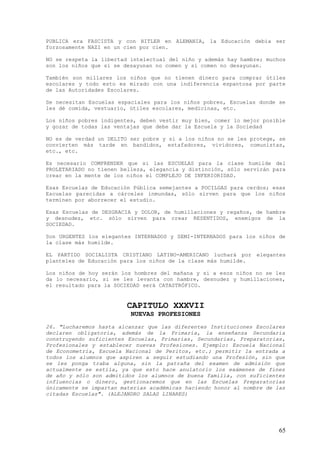 PUBLICA era FASCISTA y con HITLER en ALEMANIA, la Educación debía ser
forzosamente NAZI en un cien por cien.

NO se respeta la libertad intelectual del niño y además hay hambre; muchos
son los niños que si se desayunan no comen y si comen no desayunan.

También son millares los niños que no tienen dinero para comprar útiles
escolares y todo esto es mirado con una indiferencia espantosa por parte
de las Autoridades Escolares.

Se necesitan Escuelas espaciales para los niños pobres, Escuelas donde se
les dé comida, vestuario, útiles escolares, medicinas, etc.

Los niños pobres indigentes, deben vestir muy bien, comer lo mejor posible
y gozar de todas las ventajas que debe dar la Escuela y la Sociedad

NO es de verdad un DELITO ser pobre y si a los niños no se les protege, se
convierten más tarde en bandidos, estafadores, vividores, comunistas,
etc., etc.

Es necesario COMPRENDER que si las ESCUELAS para la clase humilde del
PROLETARIADO no tienen belleza, elegancia y distinción, sólo servirán para
crear en la mente de los niños el COMPLEJO DE INFERIORIDAD.

Esas Escuelas de Educación Pública semejantes a POCILGAS para cerdos; esas
Escuelas parecidas a cárceles inmundas, sólo sirven para que los niños
terminen por aborrecer el estudio.

Esas Escuelas de DESGRACIA y DOLOR, de humillaciones y regaños, de hambre
y desnudez, etc. sólo sirven para crear RESENTIDOS, enemigos de la
SOCIEDAD.

Son URGENTES los elegantes INTERNADOS y SEMI-INTERNADOS para los niños de
la clase más humilde.

EL PARTIDO SOCIALISTA CRISTIANO LATINO-AMERICANO luchará por elegantes
planteles de Educación para los niños de la clase más humilde.

Los niños de hoy serán los hombres del mañana y si a esos niños no se les
da lo necesario, si se les levanta con hambre, desnudez y humillaciones,
el resultado para la SOCIEDAD será CATASTRÓFICO.


                         CAPITULO XXXVII
                          NUEVAS PROFESIONES
26. "Lucharemos hasta alcanzar que las diferentes Instituciones Escolares
declaren obligatoria, además de la Primaria, la enseñanza Secundaria
construyendo suficientes Escuelas, Primarias, Secundarias, Preparatorias,
Profesionales y establecer nuevas Profesiones. Ejemplo: Escuela Nacional
de Econometría, Escuela Nacional de Peritos, etc.; permitir la entrada a
todos los alumnos que aspiren a seguir estudiando una Profesión, sin que
se les ponga traba alguna, sin la patraña del examen de admisión que
actualmente se estila, ya que esto hace anulatorio los exámenes de fines
de año y sólo son admitidos los alumnos de buena familia, con suficientes
influencias o dinero, gestionaremos que en las Escuelas Preparatorias
únicamente se impartan materias académicas haciendo honor al nombre de las
citadas Escuelas". (ALEJANDRO SALAS LINARES)




                                                                        65
 
