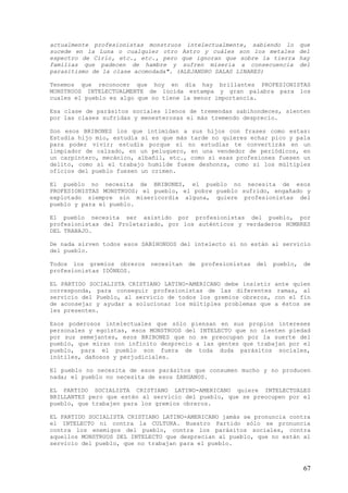 actualmente profesionistas monstruos intelectualmente, sabiendo lo            que
sucede en la Luna o cualquier otro Astro y cuáles son los metales             del
espectro de Cirio, etc., etc., pero que ignoran que sobre la tierra           hay
familias que padecen de hambre y sufren miseria a consecuencia                del
parasitismo de la clase acomodada". (ALEJANDRO SALAS LINARES)

Tenemos que reconocer que hoy en día hay brillantes PROFESIONISTAS
MONSTRUOS INTELECTUALMENTE de lúcida estampa y gran palabra para los
cuales el pueblo es algo que no tiene la menor importancia.

Esa clase de parásitos sociales llenos de tremendas sabihondeces, sienten
por las clases sufridas y menesterosas el más tremendo desprecio.

Son esos BRIBONES los que intimidan a sus hijos con frases como estas:
Estudia hijo mío, estudia si es que más tarde no quieres echar pico y pala
para poder vivir; estudia porque si no estudias te convertirás en un
limpiador de calzado, en un peluquero, en una vendedor de periódicos, en
un carpintero, mecánico, albañil, etc., como si esas profesiones fuesen un
delito, como si el trabajo humilde fuese deshonra, como si los múltiples
oficios del pueblo fuesen un crimen.

El pueblo no necesita de BRIBONES, el pueblo no necesita de esos
PROFESIONISTAS MONSTRUOS; el pueblo, el pobre pueblo sufrido, engañado y
explotado siempre sin misericordia alguna, quiere profesionistas del
pueblo y para el pueblo.

El pueblo necesita ser asistido por profesionistas del pueblo, por
profesionistas del Proletariado, por los auténticos y verdaderos HOMBRES
DEL TRABAJO.

De nada sirven todos esos SABIHONDOS del intelecto si no están al servicio
del pueblo.

Todos los gremios obreros   necesitan   de   profesionistas   del   pueblo,    de
profesionistas IDÓNEOS.

EL PARTIDO SOCIALISTA CRISTIANO LATINO-AMERICANO debe insistir      ante quien
corresponda, para conseguir profesionistas de las diferentes         ramas, al
servicio del Pueblo, al servicio de todos los gremios obreros,      con el fin
de aconsejar y ayudar a solucionar los múltiples problemas que      a éstos se
les presenten.

Esos poderosos intelectuales que sólo piensan en sus propios intereses
personales y egoístas, esos MONSTRUOS del INTELECTO que no sienten piedad
por sus semejantes, esos BRIBONES que no se preocupan por la suerte del
pueblo, que miran con infinito desprecio a las gentes que trabajan por el
pueblo, para el pueblo son fuera de toda duda parásitos sociales,
inútiles, dañosos y perjudiciales.

El pueblo no necesita de esos parásitos que consumen mucho y no producen
nada; el pueblo no necesita de esos ZANGANOS.

EL PARTIDO SOCIALISTA CRISTIANO LATINO-AMERICANO quiere INTELECTUALES
BRILLANTES pero que estén al servicio del pueblo, que se preocupen por el
pueblo, que trabajen para los gremios obreros.

EL PARTIDO SOCIALISTA CRISTIANO LATINO-AMERICANO jamás se pronuncia contra
el INTELECTO ni contra la CULTURA. Nuestro Partido sólo se pronuncia
contra los enemigos del pueblo, contra los parásitos sociales, contra
aquellos MONSTRUOS DEL INTELECTO que desprecian al pueblo, que no están al
servicio del pueblo, que no trabajan para el pueblo.



                                                                               67
 