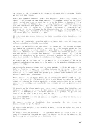 LA COLMENA SOCIAL no necesita de ZANGANOS: Queremos Profesionistas idóneos
al SERVICIO DEL PUEBLO.

Todos los GREMIOS OBREROS, todas las Empresas, Industrias, gentes del
campo, trabajadores de las vías férreas, carreteras, pozos de Petróleo,
Minas, gentes que trabajan como Marinos o en la Industria Pesquera, etc.,
etc., necesitan de Médicos que los curen, hospitales, clínicas; Abogados
que les resuelvan sus problemas, que les defiendan, que les protejan;
Ingenieros que les orienten y dirijan técnicamente; Ingenieros del
Petróleo, de la Agricultura, de la Electricidad, de la Mecánica, de la
Arquitectura, etc.; Maestros de Escuela para sus hijos e hijas; Dentistas,
Contadores Públicos, Economistas, etc.

El trabajador que quiere construir su casa, necesita ayuda, Arquitecto que
lo asista.

La mujer del trabajador necesita médico partero. Medicinas. El trabajador
enfermo necesita asistencia inmediata.

Se necesitan PROFESIONISTAS del pueblo, millares de trabajadores sucumben
por falta de asistencia médica, multitud de trabajadores están en las
cárceles pagando injustas condenas por falta de abogados que les
defiendan. Millares de trabajadores han sufrido accidentes de trabajo que
los han dejado sin brazos, sin piernas, inválidos, ciegos, por falta de
Ingenieros Mecánicos en el momento oportuno o porque la Construcción se
vino abajo debido a la falta de asistencia del Arquitecto, etc.

Al Pueblo se le explota, se le ha explotado miserablemente, se le ha
engañado criminalmente, pero no se le asiste se le abandona miserablemente
sin piedad alguna.

La REVOLUCIÓN BURGUESA acabó con la Época Feudal, le quitó el poder a los
Señores Feudales a aquellos terribles Señores de la Horca y Cuchillo,
dueños de vidas y haciendas, pero ésta se hizo engañando al pueblo, los
BURGUESES se hicieron amos del poder y el pueblo como siempre continuó
vilmente explotado y humillado.

Ahora estamos en la época fatal de la REVOLUCIÓN IMPERIALISTA de tipo
SOCIALISTA SOVIÉTICO, los BURGUESES poco a poco están perdiendo el poder y
todas las fuentes de Riqueza Nacional se están concentrando en el ESTADO,
esto se está consiguiendo engañando como siempre al pueblo, prometiéndole
maravillas.

Al pueblo se le sigue explotando ahora como siempre, los IMPERIALISTAS
explotan y saquean la bolsa de los pobres trabajadores pero no se les
asiste, los MONSTRUOS DEL INTELECTO desprecian al pueblo, no quieren del
pueblo sino el poder y el dinero, eso es todo.

Los IMPERIALISTAS mediante el sistema de engañar al pueblo se están ahora
adueñando del poder.

El pueblo sufrido y humillado       debe   despertar   de   ese   estado   de
inconsciencia en que ha vivido.

El pueblo debe exigir, tiene derecho a exigir porque es quien sostiene a
los Gobiernos.

El pueblo necesita ASISTENCIA, los Gobierno están obligados a dar a los
pueblos asistencia completa en todos los RAMOS, ya sea en la Medicina, en
la Técnica, en el Derecho, en la Economía, etc.



                                                                           68
 
