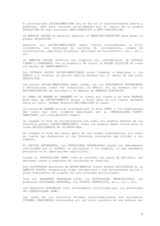 El proletariado LATINO-AMERICANO hoy en día es lo suficientemente fuerte y
poderoso, como para lanzarse atrevidamente por el camino de su propia
REVOLUCIÓN de tipo nacional, ANTI-COMUNISTA y ANTI-CAPITALISTA.

LA AMÉRICA LATINA no necesita importar el MARXISMO-LENINISMO para hacer su
propia REVOLUCIÓN.

Nosotros los LATINO-AMERICANOS somos Indios acostumbrados a vivir
libremente, sin necesidad de tarjetas de racionamiento, campos de
concentración, espionaje Soviético, pelotones de fusilamiento, etc., etc.,
etc.

LA AMÉRICA LATINA necesita con urgencia una confederación de ESTADOS
LIBRES y SOBERANOS, con el propósito de lograr la UNIDAD POLÍTICA de todos
los países de IBERO-AMERICA.

Los ESTADOS UNIDOS LATINO-AMERICANOS están llamados a desplazar a los
YANKIS y a orientar la opinión publica Mundial por el camino de una nueva
REVOLUCIÓN.

Los países LATINO-AMERICANOS deben acabar con los LATIFUNDIOS EXTRANJEROS
y Nacionalizar todas sus industrias. Ya México dio el ejemplo con la
NACIONALIZACIÓN del petróleo y la empresa de ENERGÍA ELÉCTRICA.

EL CANAL DE PANAMÁ es PANAMEÑO en un ciento por ciento y se hace URGENTE
para bien de LATINO-AMERICA apoyar a dicho país en sus justos reclamos
sobre el canal. Panamá necesita NACIONALIZAR su Canal.

La tierra de PANAMÁ ha sido pisoteada por la bota YANKI y los trabajadores
del canal han sido vilmente explotados por el IMPERIALISMO NORTE-
AMERICANO, sin consideración alguna.

Ha llegado la hora de solidarizarnos con todos los gremios obreros de los
distintos países LATINO-AMERICANOS. Todos los Gremios deben unirse para la
lucha REVOLUCIONARIA de la NUEVA ERA.

Ha llegado la hora del mutuo apoyo de las clases trabajadoras, sin tener
en cuenta las distancias ni las fronteras nacionales que dividen a los
hombres.

EL CAPITAL EXTRANJERO, las INVERSIONES EXTRANJERAS cuando son debidamente
controladas por el ESTADO, no perjudican a los pueblos, lo que realmente
perjudica es el imperialismo Capitalista.

Cuando el IMPERIALISMO YANKI toma en arriendo los pozos de petróleo, las
Naciones libres y soberanas Se convierten en vasallas.

Los PLUTÓCRATAS perversos de NORTE-AMERICA tienen muchos LATIFUNDIOS en la
AMÉRICA LATINA, monopolizan todos los mercados y muy secretamente quitan y
ponen Presidentes de acuerdo con sus intereses particulares.

Tras los GOBIERNOS NOMINALES están los PLUTÓCRATAS IMPERIALISTAS, las
poderosas SOCIEDADES ANÓNIMAS, los TRUSTS, MONOPOLIOS, etc., etc., etc.

Los Gobiernos NOMINALES está secretamente controlados por los potentados
del IMPERIALISMO YANKI.

Los jefes de los distintos Estados Latino-Americanos son únicamente
TÍTERES, MARIONETAS controlados por los hilos secretos de los señores del




                                                                         7
 